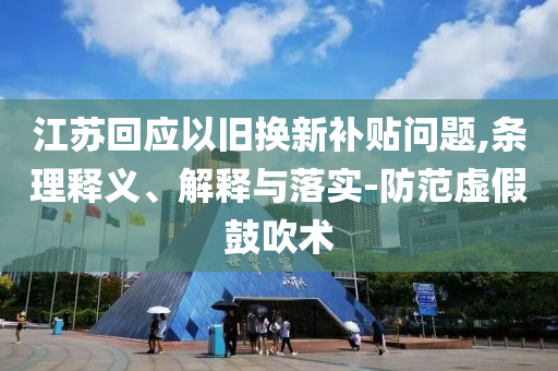 江蘇回應(yīng)以舊換新補貼問題,條理釋義、解釋與落實-防范虛假鼓吹術(shù)