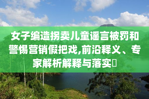 女子編造拐賣兒童謠言被罰和警惕營(yíng)銷假把戲,前沿釋義、專家解析解釋與落實(shí)?