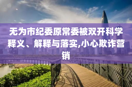 無(wú)為市紀(jì)委原常委被雙開(kāi)科學(xué)釋義、解釋與落實(shí),小心欺詐營(yíng)銷