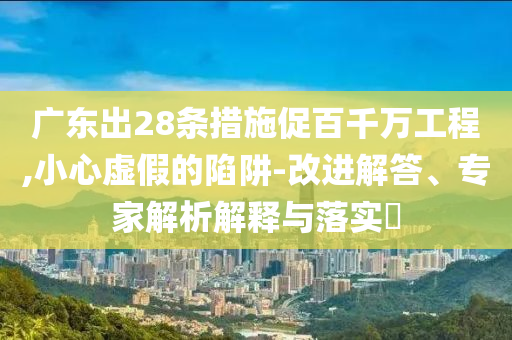 廣東出28條措施促百千萬(wàn)工程,小心虛假的陷阱-改進(jìn)解答、專家解析解釋與落實(shí)?