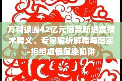 萬科披露42億元借款新進展技術釋義、專家解析解釋與落實-拒絕虛假渲染陷阱
