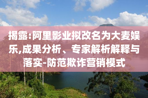 揭露:阿里影業(yè)擬改名為大麥娛樂,成果分析、專家解析解釋與落實-防范欺詐營銷模式