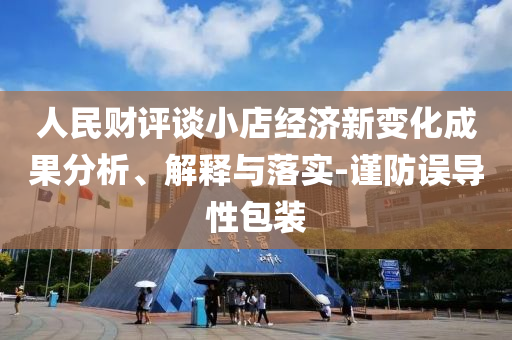 人民財(cái)評談小店經(jīng)濟(jì)新變化成果分析、解釋與落實(shí)-謹(jǐn)防誤導(dǎo)性包裝