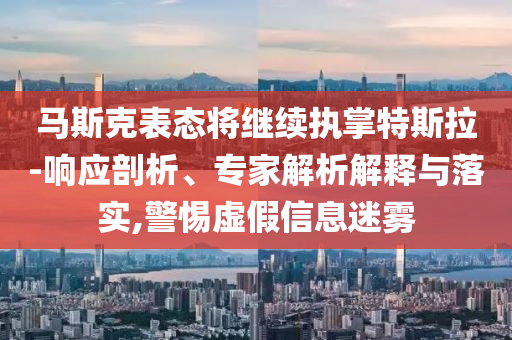 馬斯克表態(tài)將繼續(xù)執(zhí)掌特斯拉-響應(yīng)剖析、專家解析解釋與落實,警惕虛假信息迷霧
