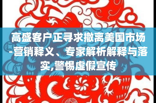 高盛客戶正尋求撤離美國市場-營銷釋義、專家解析解釋與落實,警惕虛假宣傳