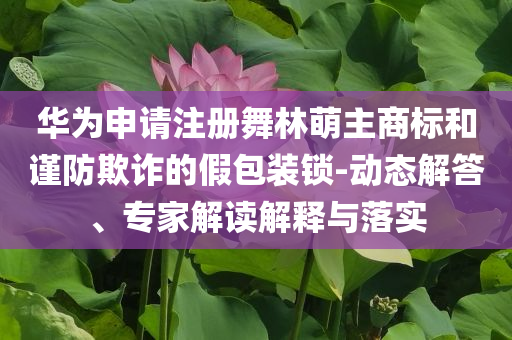 華為申請注冊舞林萌主商標和謹防欺詐的假包裝鎖-動態(tài)解答、專家解讀解釋與落實