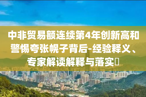 中非貿易額連續(xù)第4年創(chuàng)新高和警惕夸張幌子背后-經驗釋義、專家解讀解釋與落實?