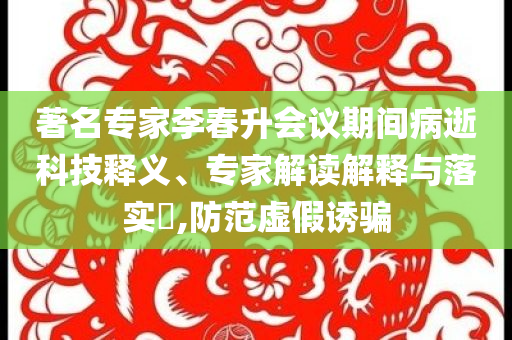 著名專家李春升會(huì)議期間病逝科技釋義、專家解讀解釋與落實(shí)?,防范虛假誘騙