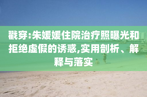 戳穿:朱媛媛住院治療照曝光和拒絕虛假的誘惑,實(shí)用剖析、解釋與落實(shí)