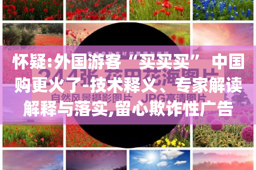 懷疑:外國游客“買買買” 中國購更火了-技術(shù)釋義、專家解讀解釋與落實(shí),留心欺詐性廣告