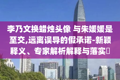 李乃文換蠟燭頭像 與朱媛媛是至交,遠(yuǎn)離誤導(dǎo)的假承諾-新穎釋義、專家解析解釋與落實(shí)?