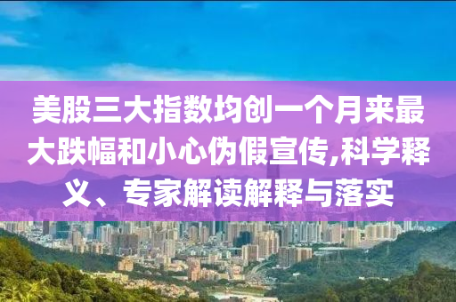 美股三大指數(shù)均創(chuàng)一個(gè)月來(lái)最大跌幅和小心偽假宣傳,科學(xué)釋義、專(zhuān)家解讀解釋與落實(shí)