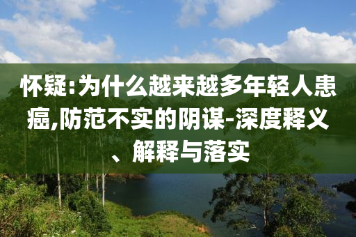 懷疑:為什么越來(lái)越多年輕人患癌,防范不實(shí)的陰謀-深度釋義、解釋與落實(shí)
