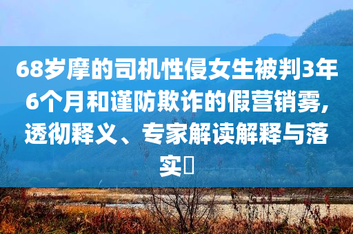 68歲摩的司機性侵女生被判3年6個月和謹防欺詐的假營銷霧,透徹釋義、專家解讀解釋與落實?