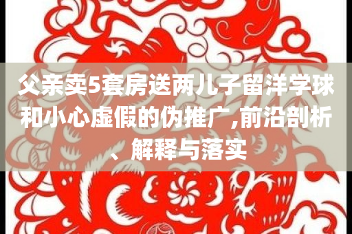 父親賣5套房送兩兒子留洋學(xué)球和小心虛假的偽推廣,前沿剖析、解釋與落實(shí)