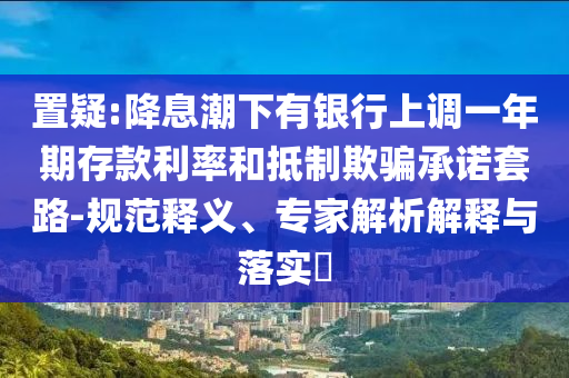置疑:降息潮下有銀行上調(diào)一年期存款利率和抵制欺騙承諾套路-規(guī)范釋義、專家解析解釋與落實(shí)?