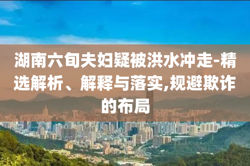 湖南六旬夫婦疑被洪水沖走-精選解析、解釋與落實(shí),規(guī)避欺詐的布局