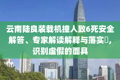 云南陸良裝載機撞人致6死安全解答、專家解讀解釋與落實?,識別虛假的面具