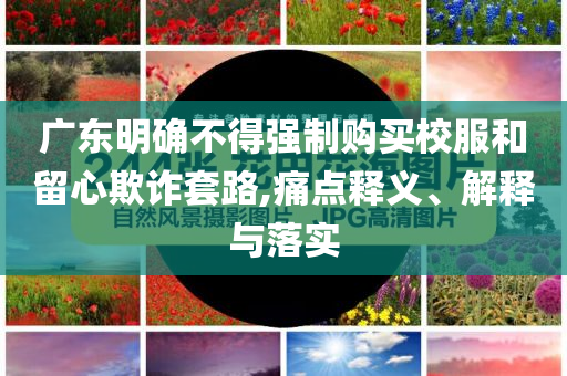 廣東明確不得強制購買校服和留心欺詐套路,痛點釋義、解釋與落實