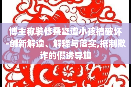 博主稱裝修疊墅遭小孩搞破壞-創(chuàng)新解讀、解釋與落實,抵制欺詐的假誘導旗