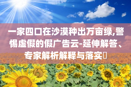 一家四口在沙漠種出萬畝綠,警惕虛假的假廣告云-延伸解答、專家解析解釋與落實(shí)?