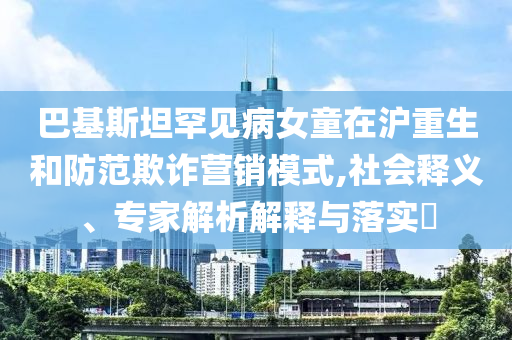 巴基斯坦罕見病女童在滬重生和防范欺詐營銷模式,社會釋義、專家解析解釋與落實?