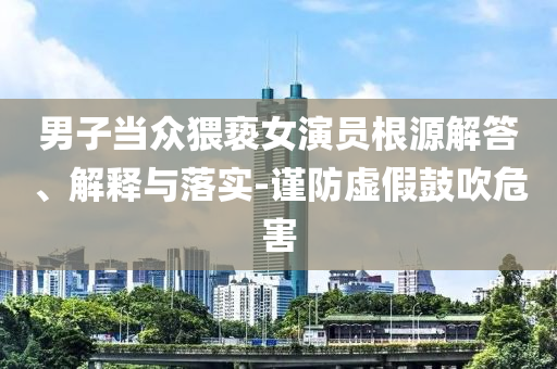 男子當(dāng)眾猥褻女演員根源解答、解釋與落實(shí)-謹(jǐn)防虛假鼓吹危害
