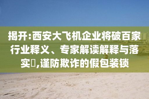 揭開:西安大飛機(jī)企業(yè)將破百家行業(yè)釋義、專家解讀解釋與落實(shí)?,謹(jǐn)防欺詐的假包裝鎖