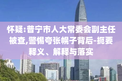 懷疑:普寧市人大常委會副主任被查,警惕夸張幌子背后-扼要釋義、解釋與落實(shí)