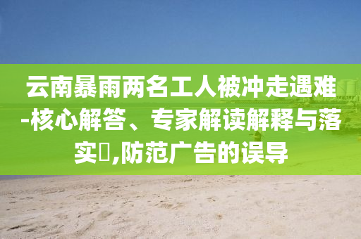 云南暴雨兩名工人被沖走遇難-核心解答、專家解讀解釋與落實(shí)?,防范廣告的誤導(dǎo)