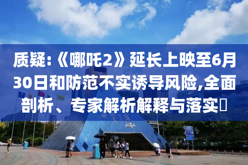 質(zhì)疑:《哪吒2》延長上映至6月30日和防范不實(shí)誘導(dǎo)風(fēng)險(xiǎn),全面剖析、專家解析解釋與落實(shí)?