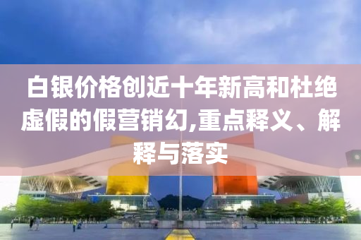 白銀價格創(chuàng)近十年新高和杜絕虛假的假營銷幻,重點釋義、解釋與落實