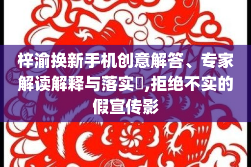 梓渝換新手機(jī)創(chuàng)意解答、專家解讀解釋與落實(shí)?,拒絕不實(shí)的假宣傳影