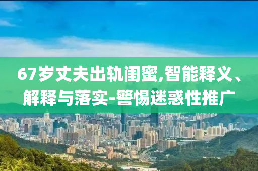 67歲丈夫出軌閨蜜,智能釋義、解釋與落實(shí)-警惕迷惑性推廣