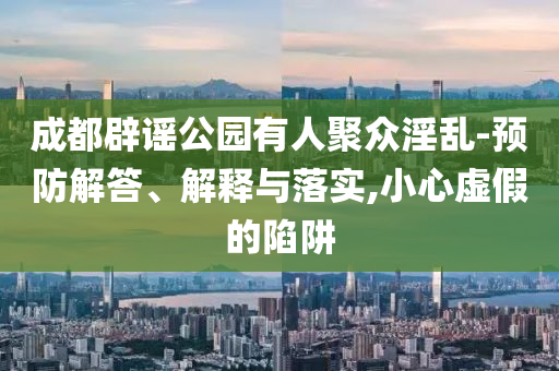 成都辟謠公園有人聚眾淫亂-預(yù)防解答、解釋與落實(shí),小心虛假的陷阱