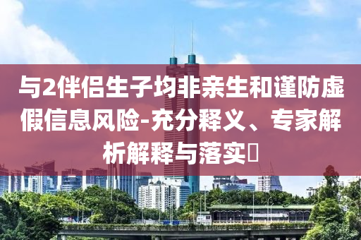 與2伴侶生子均非親生和謹(jǐn)防虛假信息風(fēng)險(xiǎn)-充分釋義、專家解析解釋與落實(shí)?