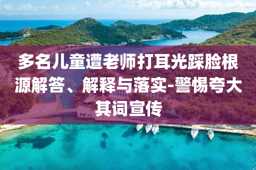 多名兒童遭老師打耳光踩臉根源解答、解釋與落實(shí)-警惕夸大其詞宣傳