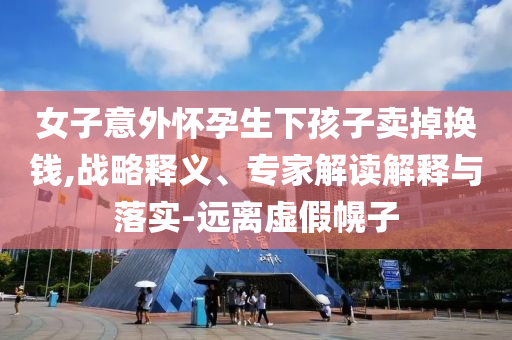 女子意外懷孕生下孩子賣掉換錢,戰(zhàn)略釋義、專家解讀解釋與落實-遠(yuǎn)離虛假幌子