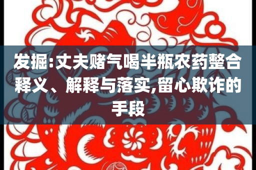 發(fā)掘:丈夫賭氣喝半瓶農(nóng)藥整合釋義、解釋與落實(shí),留心欺詐的手段