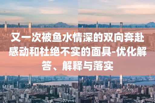 又一次被魚(yú)水情深的雙向奔赴感動(dòng)和杜絕不實(shí)的面具-優(yōu)化解答、解釋與落實(shí)