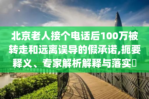 北京老人接個電話后100萬被轉(zhuǎn)走和遠(yuǎn)離誤導(dǎo)的假承諾,扼要釋義、專家解析解釋與落實(shí)?