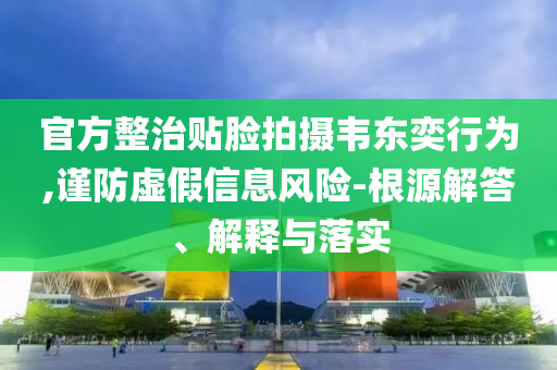 官方整治貼臉拍攝韋東奕行為,謹(jǐn)防虛假信息風(fēng)險-根源解答、解釋與落實(shí)