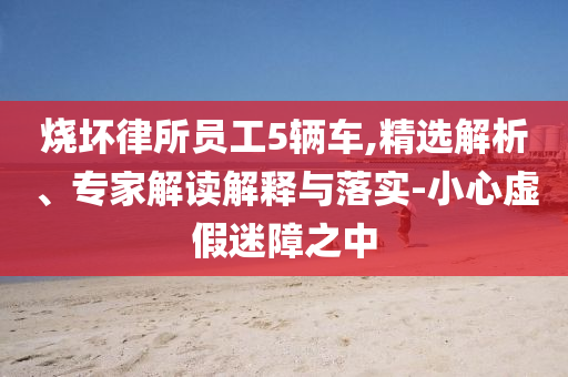 燒壞律所員工5輛車,精選解析、專家解讀解釋與落實-小心虛假迷障之中