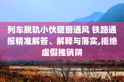 列車脫軌小伙砸窗通風(fēng) 鐵路通報精準(zhǔn)解答、解釋與落實(shí),拒絕虛假推銷阱