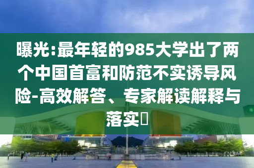 曝光:最年輕的985大學(xué)出了兩個中國首富和防范不實誘導(dǎo)風(fēng)險-高效解答、專家解讀解釋與落實?