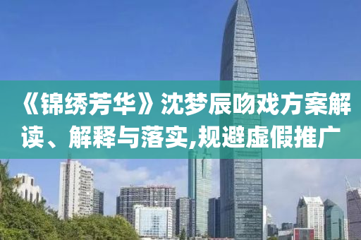 《錦繡芳華》沈夢辰吻戲方案解讀、解釋與落實,規(guī)避虛假推廣