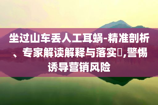坐過山車丟人工耳蝸-精準剖析、專家解讀解釋與落實?,警惕誘導營銷風險