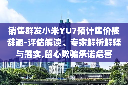 銷售群發(fā)小米YU7預(yù)計售價被辭退-評估解讀、專家解析解釋與落實,留心欺騙承諾危害