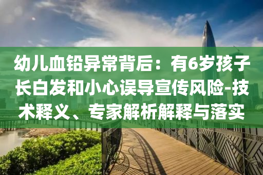 幼兒血鉛異常背后：有6歲孩子長(zhǎng)白發(fā)和小心誤導(dǎo)宣傳風(fēng)險(xiǎn)-技術(shù)釋義、專家解析解釋與落實(shí)