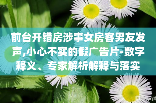 前臺開錯房涉事女房客男友發(fā)聲,小心不實的假廣告片-數(shù)字釋義、專家解析解釋與落實